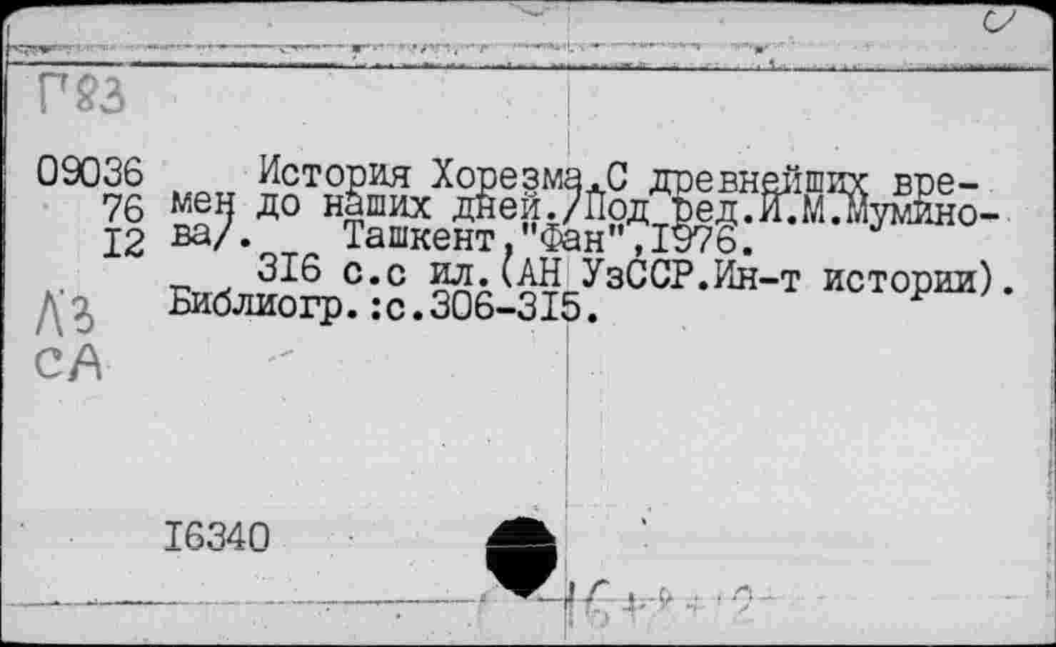 ﻿F 23
09036
76
12
История Хорезма.С древнейших времен до наших дней./Йод ред.И.М.мумино-ва/. Ташкент,"Фан",1976.
316 с.с ил.(АН УзССР.Ин-т истории). Библиогр.:с.306-315.
CA
16340
